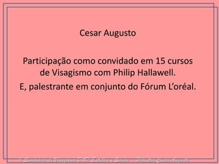 Cesar Augusto 
Participação como convidado em 15 cursos de Visagismo com Philip Hallawell. 
E, palestrante em conjunto do Fórum L’oréal. 
I Seminário de Visagismo D&D Estética e Saúde - Palestra Cesar Augusto  