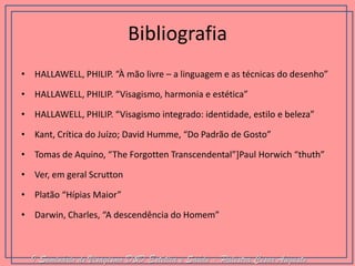 Bibliografia 
•HALLAWELL, PHILIP. “À mão livre – a linguagem e as técnicas do desenho” 
•HALLAWELL, PHILIP. “Visagismo, harmonia e estética” 
•HALLAWELL, PHILIP. “Visagismo integrado: identidade, estilo e beleza” 
•Kant, Crítica do Juízo; David Humme, “Do Padrão de Gosto” 
•Tomas de Aquino, “The Forgotten Transcendental”]Paul Horwich “thuth” 
•Ver, em geral Scrutton 
•Platão “Hípias Maior” 
•Darwin, Charles, “A descendência do Homem” 
I Seminário de Visagismo D&D Estética e Saúde - Palestra Cesar Augusto  