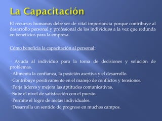 El recursos humanos debe ser de vital importancia porque contribuye al
desarrollo personal y profesional de los individuos a la vez que redunda
en beneficios para la empresa.
Cómo beneficia la capacitación al personal:
· Ayuda al individuo para la toma de decisiones y solución de
problemas.
· Alimenta la confianza, la posición asertiva y el desarrollo.
· Contribuye positivamente en el manejo de conflictos y tensiones.
· Forja líderes y mejora las aptitudes comunicativas.
· Sube el nivel de satisfacción con el puesto.
· Permite el logro de metas individuales.
· Desarrolla un sentido de progreso en muchos campos.
 