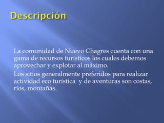 La comunidad de Nuevo Chagres cuenta con una
gama de recursos turísticos los cuales debemos
aprovechar y explotar al máximo.
Los sitios generalmente preferidos para realizar
actividad eco turística y de aventuras son costas,
ríos, montañas.
 