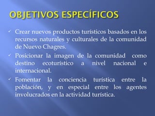  Crear nuevos productos turísticos basados en los
recursos naturales y culturales de la comunidad
de Nuevo Chagres.
 Posicionar la imagen de la comunidad como
destino ecoturístico a nivel nacional e
internacional.
 Fomentar la conciencia turística entre la
población, y en especial entre los agentes
involucrados en la actividad turística.
 