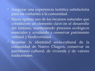  Asegurar una experiencia turística satisfactoria
para los visitantes a la comunidad.
 Hacer óptimo uso de los recursos naturales que
constituyen un elemento clave en el desarrollo
del turismo, manteniendo procesos ecológicos
esenciales y ayudando a conservar patrimonio
cultural y biodiversidad.
 Respetar la identidad socio-cultural de la
comunidad de Nuevo Chagres, conservar su
patrimonio cultural, de vivienda y de valores
tradicionales.
 