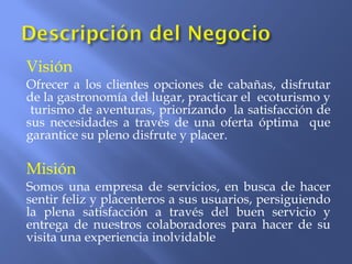 Visión
Ofrecer a los clientes opciones de cabañas, disfrutar
de la gastronomía del lugar, practicar el ecoturismo y
turismo de aventuras, priorizando la satisfacción de
sus necesidades a través de una oferta óptima que
garantice su pleno disfrute y placer.
Misión
Somos una empresa de servicios, en busca de hacer
sentir feliz y placenteros a sus usuarios, persiguiendo
la plena satisfacción a través del buen servicio y
entrega de nuestros colaboradores para hacer de su
visita una experiencia inolvidable
 