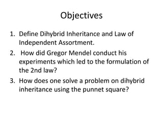 Objectives
1. Define Dihybrid Inheritance and Law of
Independent Assortment.
2. How did Gregor Mendel conduct his
experiments which led to the formulation of
the 2nd law?
3. How does one solve a problem on dihybrid
inheritance using the punnet square?
 