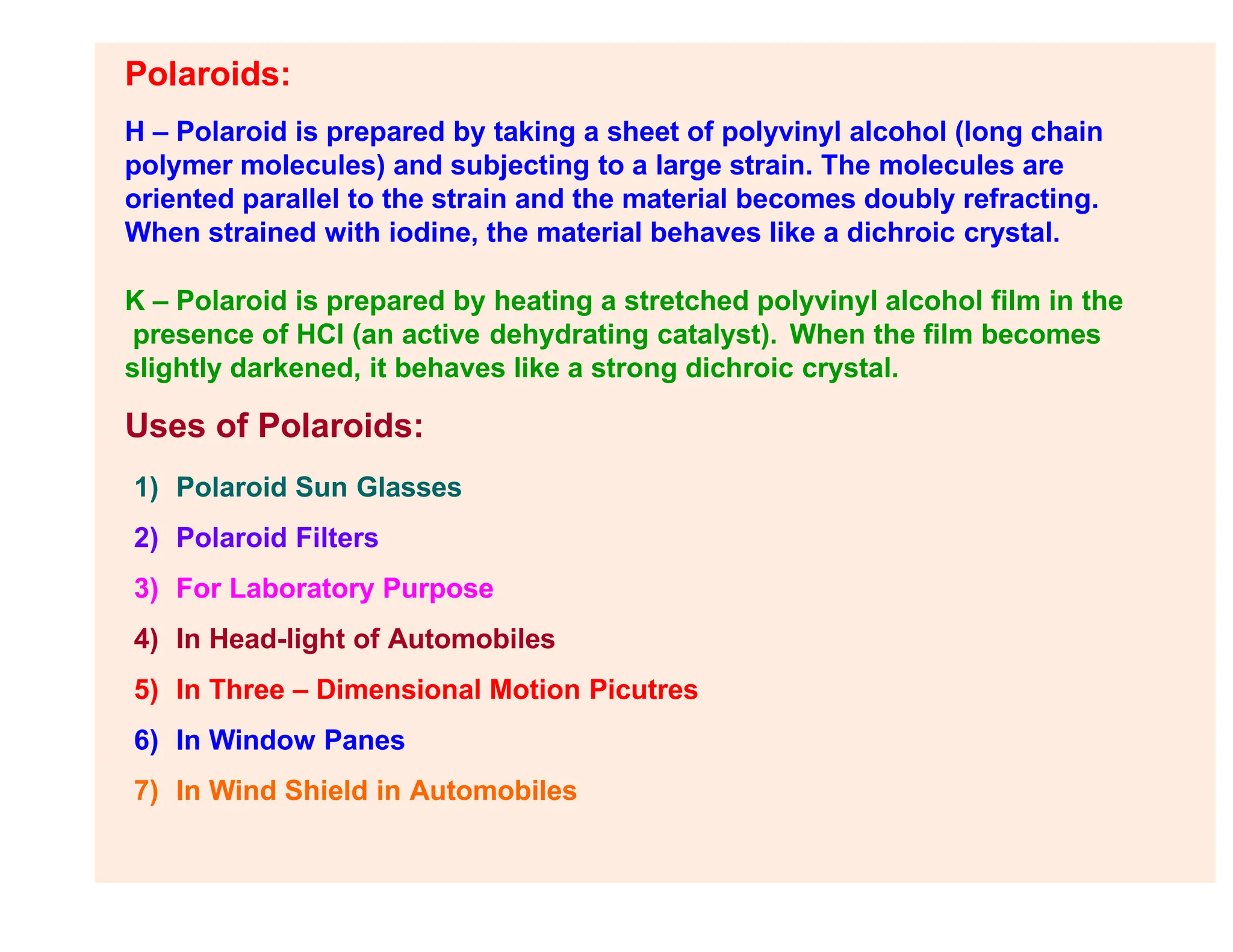 Polaroids:
H – Polaroid is prepared by taking a sheet of polyvinyl alcohol (long chain
polymer molecules) and subjecting to a large strain. The molecules are
oriented parallel to the strain and the material becomes doubly refracting.
When strained with iodine, the material behaves like a dichroic crystal.
K – Polaroid is prepared by heating a stretched polyvinyl alcohol film in the
presence of HCl (an active dehydrating catalyst). When the film becomes
slightly darkened, it behaves like a strong dichroic crystal.
Uses of Polaroids:
1) Polaroid Sun Glasses
2) Polaroid Filters
3) For Laboratory Purpose
4) In Head-light of Automobiles
5) In Three – Dimensional Motion Picutres
6) In Window Panes
7) In Wind Shield in Automobiles
 