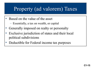 Property (ad valorem) Taxes
• Based on the value of the asset
   – Essentially, a tax on wealth, or capital
• Generally imposed on realty or personalty
• Exclusive jurisdiction of states and their local
  political subdivisions
• Deductible for Federal income tax purposes




                                                     C1-15
 
