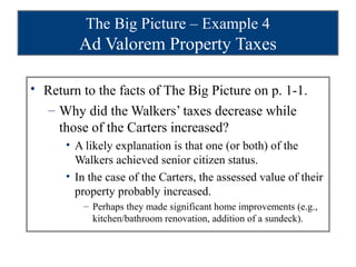 The Big Picture – Example 4
         Ad Valorem Property Taxes

• Return to the facts of The Big Picture on p. 1-1.
  – Why did the Walkers’ taxes decrease while
    those of the Carters increased?
      • A likely explanation is that one (or both) of the
        Walkers achieved senior citizen status.
      • In the case of the Carters, the assessed value of their
        property probably increased.
         – Perhaps they made significant home improvements (e.g.,
           kitchen/bathroom renovation, addition of a sundeck).
 