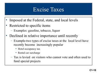 Excise Taxes
• Imposed at the Federal, state, and local levels
• Restricted to specific items
   – Examples: gasoline, tobacco, liquor
• Declined in relative importance until recently
   – Example-two types of excise taxes at the local level have
     recently become increasingly popular
      • Hotel occupancy tax
      • Rental car surcharge
   – Tax is levied on visitors who cannot vote and often used to
     fund special projects

                                                                 C1-18
 