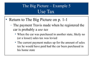 The Big Picture – Example 5
                       Use Tax
• Return to The Big Picture on p. 1-1
  – The payment Travis made when he registered the
    car is probably a use tax
     • When the car was purchased in another state, likely no
       (or a lesser) sales tax was levied
     • The current payment makes up for the amount of sales
       tax he would have paid had the car been purchased in
       his home state
 