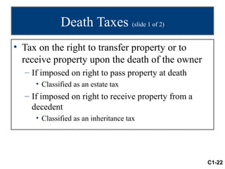 Death Taxes (slide 1 of 2)
• Tax on the right to transfer property or to
  receive property upon the death of the owner
  – If imposed on right to pass property at death
     • Classified as an estate tax
  – If imposed on right to receive property from a
    decedent
     • Classified as an inheritance tax




                                                     C1-22
 