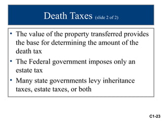 Death Taxes (slide 2 of 2)
• The value of the property transferred provides
  the base for determining the amount of the
  death tax
• The Federal government imposes only an
  estate tax
• Many state governments levy inheritance
  taxes, estate taxes, or both


                                                   C1-23
 