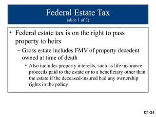 Federal Estate Tax
                         (slide 1 of 2)


• Federal estate tax is on the right to pass
  property to heirs
  – Gross estate includes FMV of property decedent
    owned at time of death
     • Also includes property interests, such as life insurance
       proceeds paid to the estate or to a beneficiary other than
       the estate if the deceased-insured had any ownership
       rights in the policy




                                                                C1-24
 