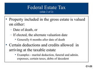 Federal Estate Tax
                        (slide 2 of 2)


• Property included in the gross estate is valued
  on either:
  – Date of death, or
  – If elected, the alternate valuation date
     • Generally 6 months after date of death
• Certain deductions and credits allowed in
  arriving at the taxable estate
     • Examples - marital deduction, funeral and admin.
       expenses, certain taxes, debts of decedent

                                                          C1-25
 