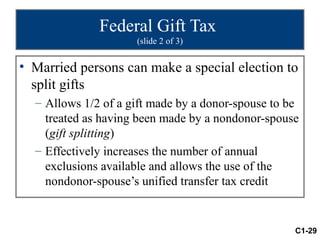 Federal Gift Tax
                     (slide 2 of 3)


• Married persons can make a special election to
  split gifts
  – Allows 1/2 of a gift made by a donor-spouse to be
    treated as having been made by a nondonor-spouse
    (gift splitting)
  – Effectively increases the number of annual
    exclusions available and allows the use of the
    nondonor-spouse’s unified transfer tax credit


                                                    C1-29
 
