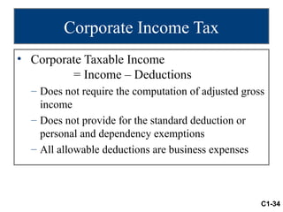 Corporate Income Tax
• Corporate Taxable Income
         = Income – Deductions
  – Does not require the computation of adjusted gross
    income
  – Does not provide for the standard deduction or
    personal and dependency exemptions
  – All allowable deductions are business expenses



                                                     C1-34
 