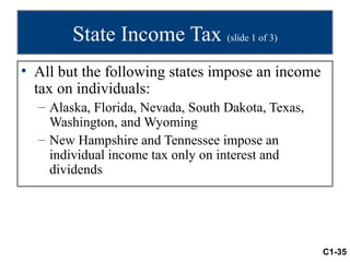 State Income Tax (slide 1 of 3)
• All but the following states impose an income
  tax on individuals:
  – Alaska, Florida, Nevada, South Dakota, Texas,
    Washington, and Wyoming
  – New Hampshire and Tennessee impose an
    individual income tax only on interest and
    dividends




                                                    C1-35
 