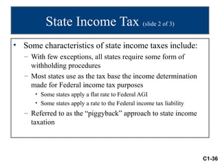 State Income Tax (slide 2 of 3)
• Some characteristics of state income taxes include:
   – With few exceptions, all states require some form of
     withholding procedures
   – Most states use as the tax base the income determination
     made for Federal income tax purposes
      • Some states apply a flat rate to Federal AGI
      • Some states apply a rate to the Federal income tax liability
   – Referred to as the “piggyback” approach to state income
     taxation



                                                                       C1-36
 