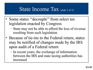 State Income Tax (slide 3 of 3)
• Some states ‘‘decouple’’ from select tax
  legislation enacted by Congress
  – State may not be able to afford the loss of revenue
    resulting from such legislation
• Because of tie-ins to the Federal return, states
  may be notified of changes made by the IRS
  upon audit of a Federal return
  – In recent years, the exchange of information
    between the IRS and state taxing authorities has
    increased
                                                          C1-37
 