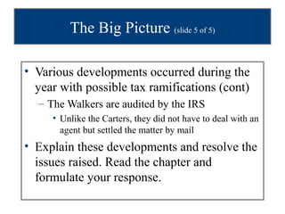 The Big Picture (slide 5 of 5)

• Various developments occurred during the
  year with possible tax ramifications (cont)
  – The Walkers are audited by the IRS
     • Unlike the Carters, they did not have to deal with an
       agent but settled the matter by mail
• Explain these developments and resolve the
  issues raised. Read the chapter and
  formulate your response.
 
