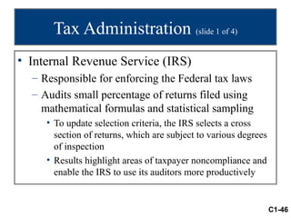 Tax Administration (slide 1 of 4)
• Internal Revenue Service (IRS)
  – Responsible for enforcing the Federal tax laws
  – Audits small percentage of returns filed using
    mathematical formulas and statistical sampling
     • To update selection criteria, the IRS selects a cross
       section of returns, which are subject to various degrees
       of inspection
     • Results highlight areas of taxpayer noncompliance and
       enable the IRS to use its auditors more productively


                                                                  C1-46
 
