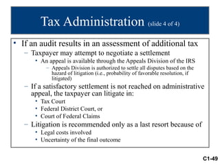 Tax Administration (slide 4 of 4)
• If an audit results in an assessment of additional tax
   – Taxpayer may attempt to negotiate a settlement
      • An appeal is available through the Appeals Division of the IRS
          – Appeals Division is authorized to settle all disputes based on the
            hazard of litigation (i.e., probability of favorable resolution, if
            litigated)
   – If a satisfactory settlement is not reached on administrative
     appeal, the taxpayer can litigate in:
      • Tax Court
      • Federal District Court, or
      • Court of Federal Claims
   – Litigation is recommended only as a last resort because of
      • Legal costs involved
      • Uncertainty of the final outcome


                                                                                  C1-49
 
