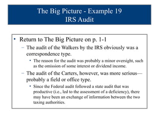 The Big Picture - Example 19
                   IRS Audit

• Return to The Big Picture on p. 1-1
   – The audit of the Walkers by the IRS obviously was a
     correspondence type.
      • The reason for the audit was probably a minor oversight, such
        as the omission of some interest or dividend income.
   – The audit of the Carters, however, was more serious—
     probably a field or office type.
      • Since the Federal audit followed a state audit that was
        productive (i.e., led to the assessment of a deficiency), there
        may have been an exchange of information between the two
        taxing authorities.
 