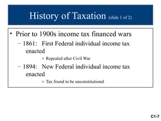 History of Taxation (slide 1 of 2)
• Prior to 1900s income tax financed wars
  – 1861: First Federal individual income tax
     enacted
           » Repealed after Civil War
  – 1894: New Federal individual income tax
     enacted
           » Tax found to be unconstitutional




                                                C1-7
 