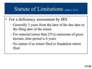 Statute of Limitations (slide 2 of 3)
• For a deficiency assessment by IRS
  – Generally 3 years from the later of the due date or
    the filing date of the return
  – For material (more than 25%) omissions of gross
    income, time period is 6 years
  – No statute if no return filed or fraudulent return
    filed




                                                          C1-52
 