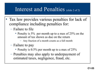 Interest and Penalties (slide 2 of 2)
• Tax law provides various penalties for lack of
  compliance including penalties for:
  – Failure to file
     • Penalty is 5% per month up to a max of 25% on the
       amount of tax shown as due on the return
         – Any fraction of a month counts as a full month
  – Failure to pay
     • Penalty is 0.5% per month up to a max of 25%
  – Penalties may also apply to underpayment of
    estimated taxes, negligence, fraud, etc.

                                                            C1-55
 