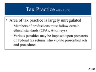 Tax Practice (slide 1 of 4)
• Area of tax practice is largely unregulated
  – Members of professions must follow certain
    ethical standards (CPAs, Attorneys)
  – Various penalties may be imposed upon preparers
    of Federal tax returns who violate proscribed acts
    and procedures




                                                         C1-56
 