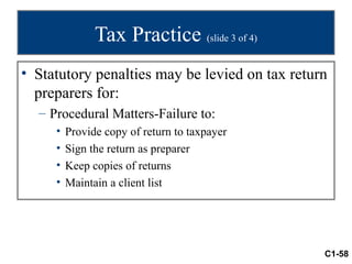 Tax Practice (slide 3 of 4)
• Statutory penalties may be levied on tax return
  preparers for:
  – Procedural Matters-Failure to:
     •   Provide copy of return to taxpayer
     •   Sign the return as preparer
     •   Keep copies of returns
     •   Maintain a client list




                                                C1-58
 