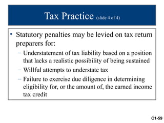 Tax Practice (slide 4 of 4)
• Statutory penalties may be levied on tax return
  preparers for:
  – Understatement of tax liability based on a position
    that lacks a realistic possibility of being sustained
  – Willful attempts to understate tax
  – Failure to exercise due diligence in determining
    eligibility for, or the amount of, the earned income
    tax credit


                                                        C1-59
 