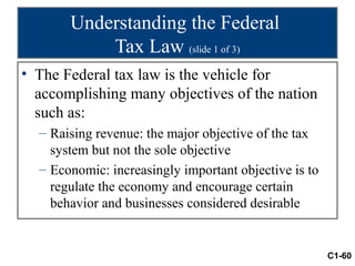 Understanding the Federal
           Tax Law (slide 1 of 3)
• The Federal tax law is the vehicle for
  accomplishing many objectives of the nation
  such as:
  – Raising revenue: the major objective of the tax
    system but not the sole objective
  – Economic: increasingly important objective is to
    regulate the economy and encourage certain
    behavior and businesses considered desirable


                                                       C1-60
 