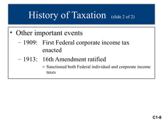 History of Taxation                      (slide 2 of 2)


• Other important events
  – 1909: First Federal corporate income tax
          enacted
  – 1913: 16th Amendment ratified
           » Sanctioned both Federal individual and corporate income
             taxes




                                                                       C1-8
 