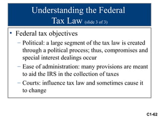 Understanding the Federal
           Tax Law (slide 3 of 3)
• Federal tax objectives
  – Political: a large segment of the tax law is created
    through a political process; thus, compromises and
    special interest dealings occur
  – Ease of administration: many provisions are meant
    to aid the IRS in the collection of taxes
  – Courts: influence tax law and sometimes cause it
    to change


                                                       C1-62
 