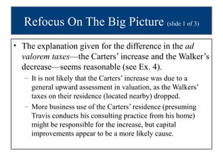 Refocus On The Big Picture (slide 1 of 3)
• The explanation given for the difference in the ad
  valorem taxes—the Carters’ increase and the Walker’s
  decrease—seems reasonable (see Ex. 4).
   – It is not likely that the Carters’ increase was due to a
     general upward assessment in valuation, as the Walkers’
     taxes on their residence (located nearby) dropped.
   – More business use of the Carters’ residence (presuming
     Travis conducts his consulting practice from his home)
     might be responsible for the increase, but capital
     improvements appear to be a more likely cause.
 