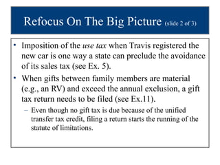 Refocus On The Big Picture (slide 2 of 3)
• Imposition of the use tax when Travis registered the
  new car is one way a state can preclude the avoidance
  of its sales tax (see Ex. 5).
• When gifts between family members are material
  (e.g., an RV) and exceed the annual exclusion, a gift
  tax return needs to be filed (see Ex.11).
   – Even though no gift tax is due because of the unified
     transfer tax credit, filing a return starts the running of the
     statute of limitations.
 
