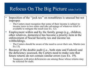 Refocus On The Big Picture (slide 3 of 3)
• Imposition of the ‘‘jock tax’’ on nonathletes is unusual but not
  improper.
   – The Carters must recognize that some of their income is subject to
     income taxes in two states and take advantage of whatever relief is
     available to mitigate the result (see Ex. 12).
• Employment within and by the family group (e.g., children,
  other relatives, domestics) has become a priority item in the
  enforcement of Social Security tax and income tax
  withholdings.
   – The Carters should be aware of the need to cover their son, Martin (see
     Ex.13).
• Because of the double audit (i.e., both state and Federal) and
  the deficiency assessed, the Carters need to make sure that
  future returns do not contain similar errors (see Ex. 19).
   – Taxpayers with prior deficiencies are among those whose returns may
     be selected for audit.
 