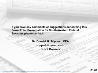 If you have any comments or suggestions concerning this
                    PowerPoint Presentation for South-Western Federal
                    Taxation, please contact:

                                                                  Dr. Donald R. Trippeer, CPA
                                                                      trippedr@oneonta.edu
                                                                          SUNY Oneonta




© 2012 Cengage Learning. All Rights Reserved. May not be scanned, copied or duplicated, or posted to a publicly accessible website, in whole or in part.
                                                                                                                                                           C1-66
 