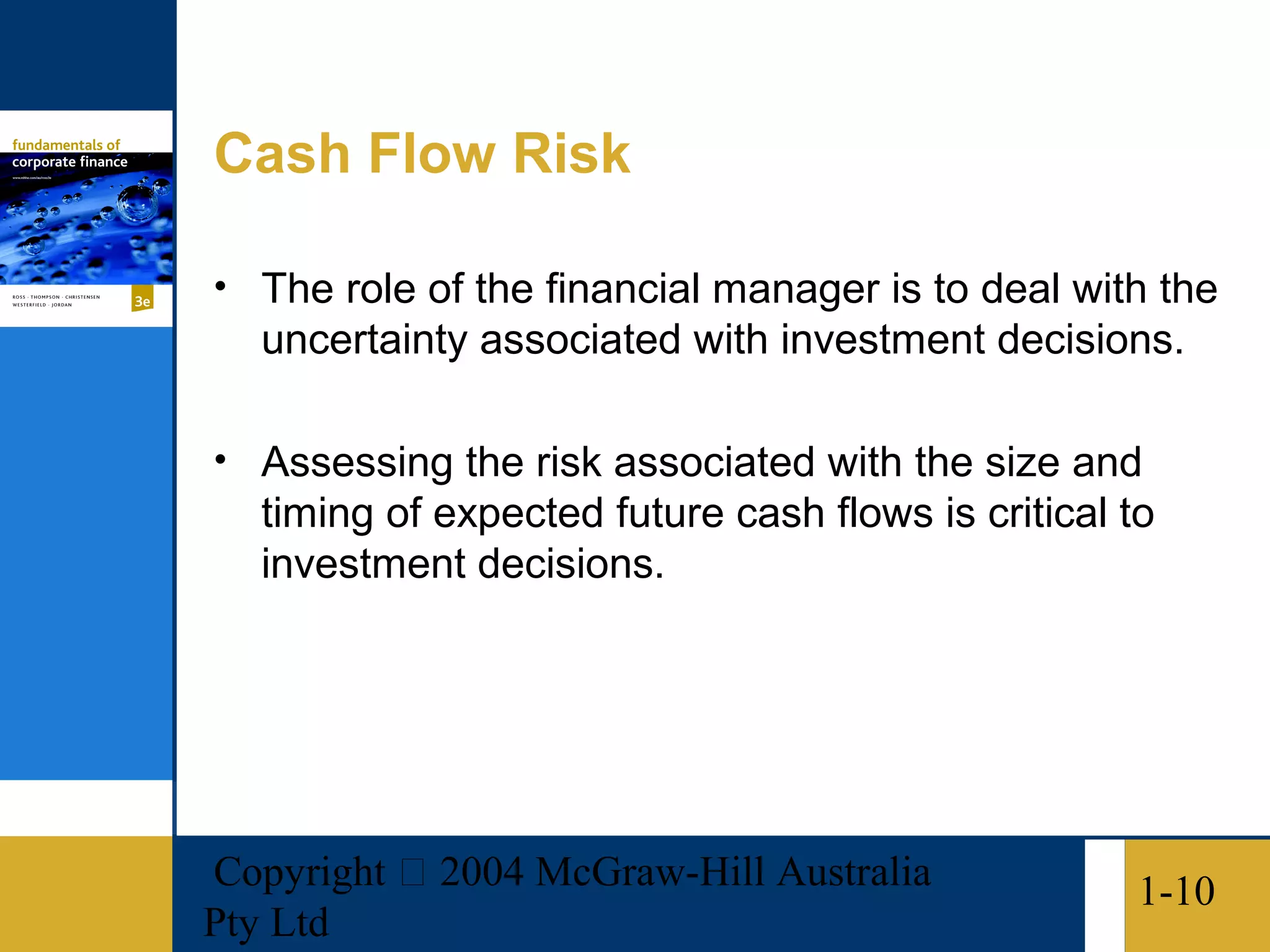 Cash Flow Risk

• The role of the financial manager is to deal with the
   uncertainty associated with investment decisions.

• Assessing the risk associated with the size and
   timing of expected future cash flows is critical to
   investment decisions.




Copyright  2004 McGraw-Hill Australia               1-10
Pty Ltd
 