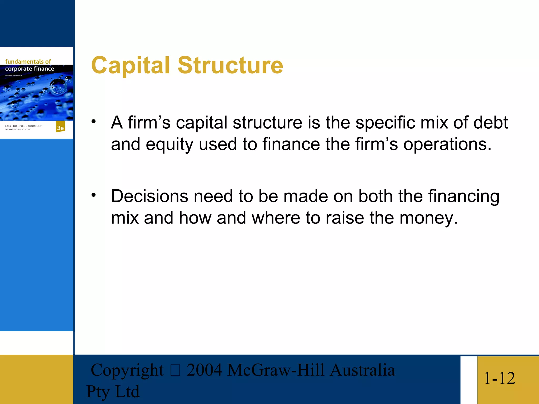 Capital Structure

• A firm’s capital structure is the specific mix of debt
   and equity used to finance the firm’s operations.

• Decisions need to be made on both the financing
   mix and how and where to raise the money.




Copyright  2004 McGraw-Hill Australia              1-12
Pty Ltd
 