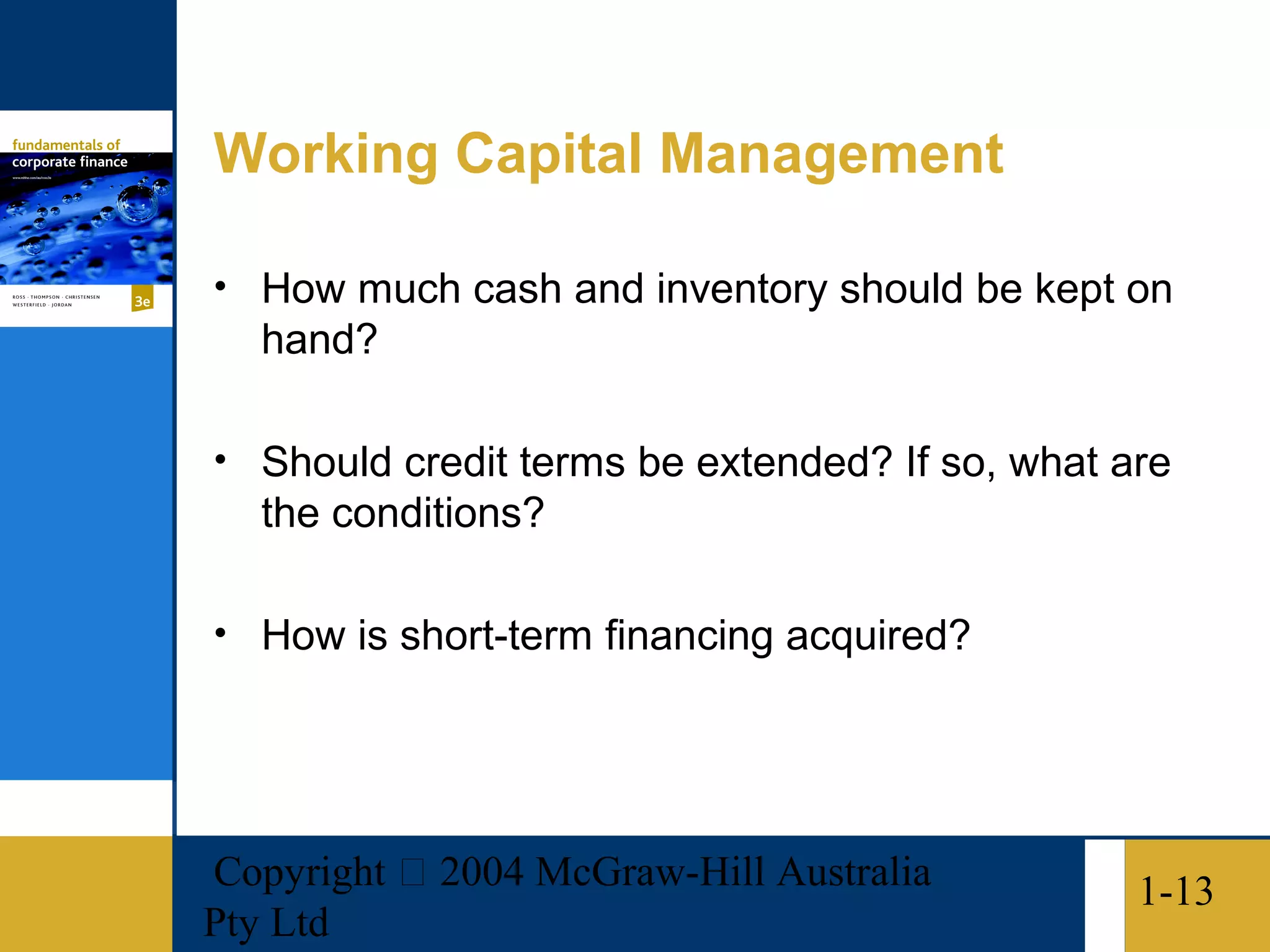 Working Capital Management

• How much cash and inventory should be kept on
   hand?

• Should credit terms be extended? If so, what are
   the conditions?

• How is short-term financing acquired?




Copyright  2004 McGraw-Hill Australia          1-13
Pty Ltd
 