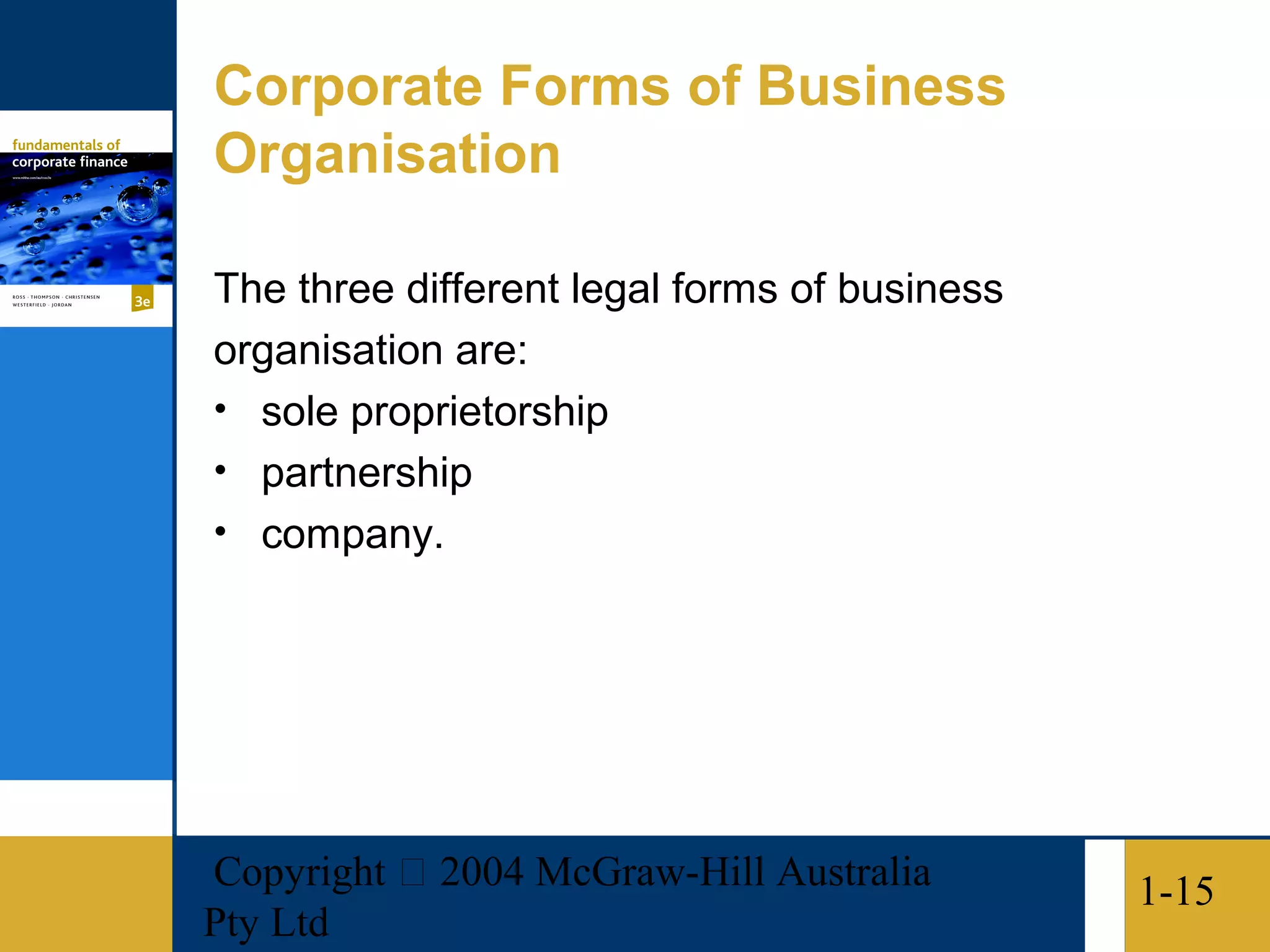 Corporate Forms of Business
Organisation

The three different legal forms of business
organisation are:
• sole proprietorship
• partnership
• company.




Copyright  2004 McGraw-Hill Australia        1-15
Pty Ltd
 