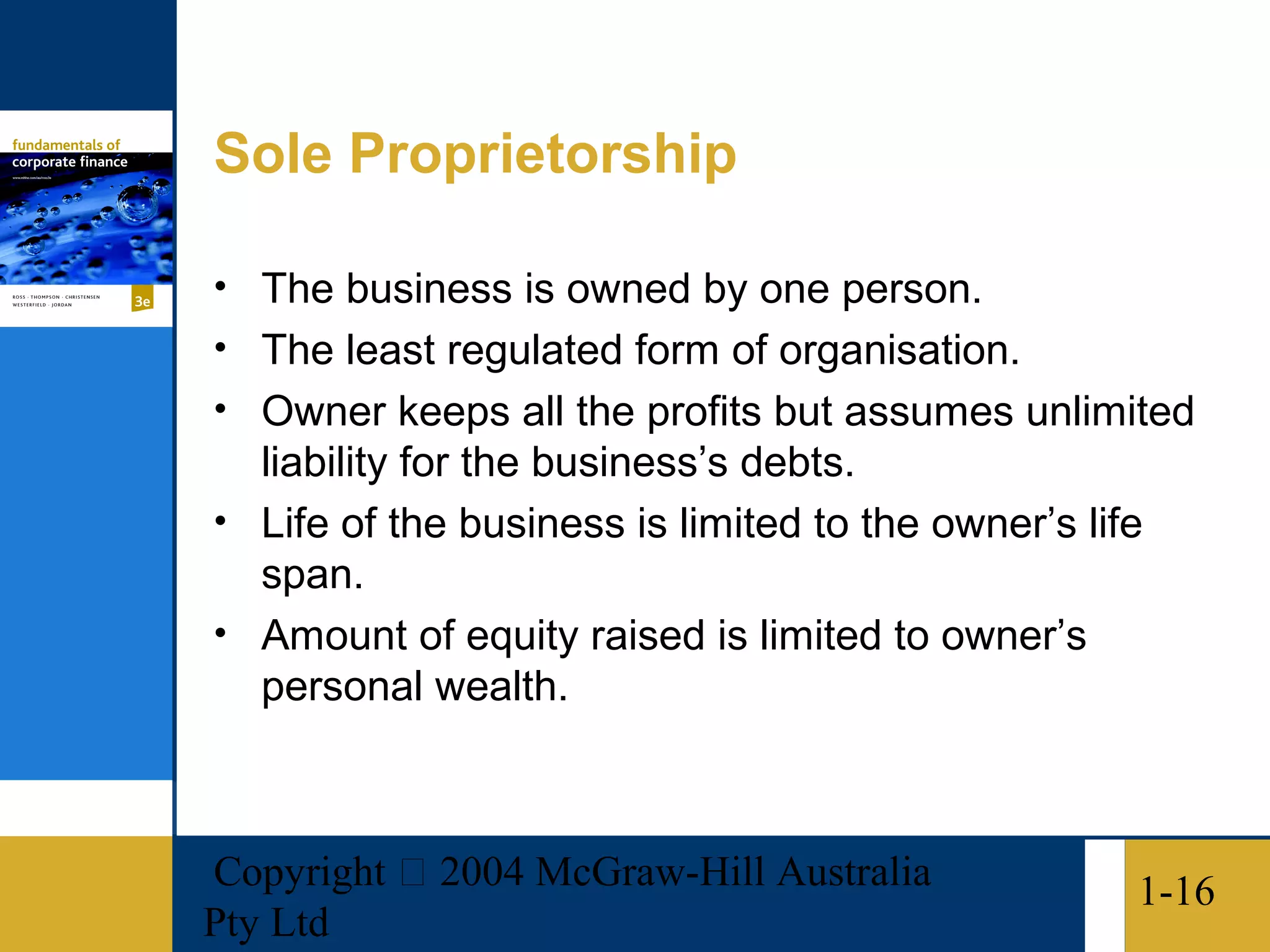 Sole Proprietorship

• The business is owned by one person.
• The least regulated form of organisation.
• Owner keeps all the profits but assumes unlimited
  liability for the business’s debts.
• Life of the business is limited to the owner’s life
  span.
• Amount of equity raised is limited to owner’s
  personal wealth.



Copyright  2004 McGraw-Hill Australia              1-16
Pty Ltd
 