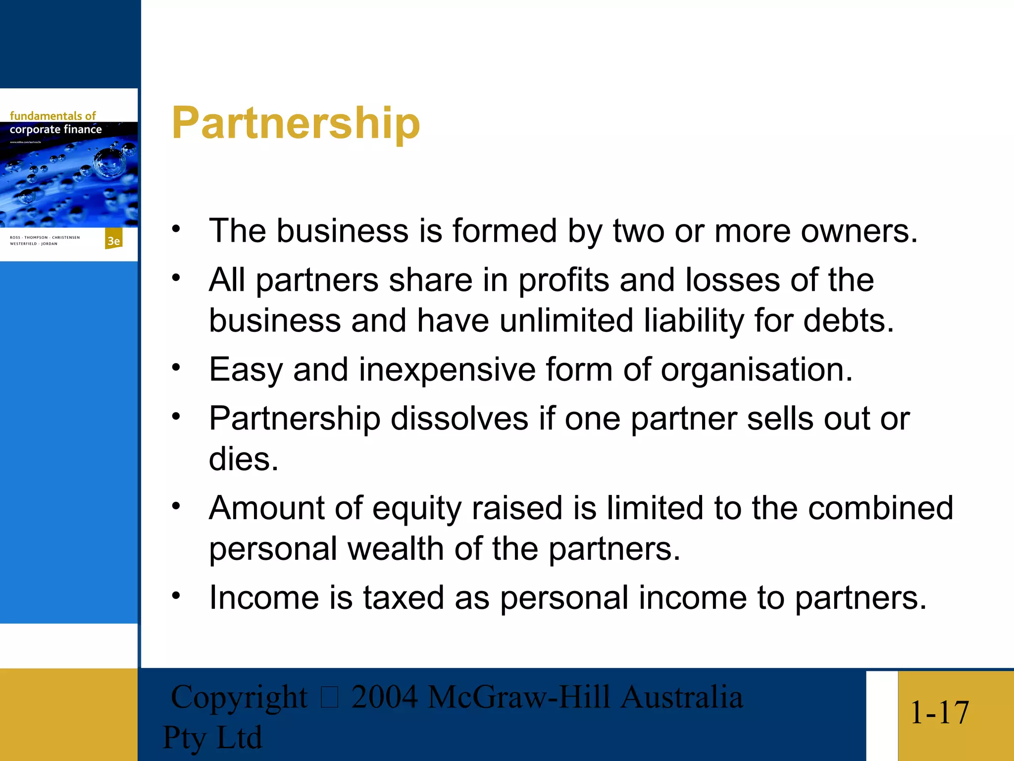 Partnership

• The business is formed by two or more owners.
• All partners share in profits and losses of the
    business and have unlimited liability for debts.
•   Easy and inexpensive form of organisation.
•   Partnership dissolves if one partner sells out or
    dies.
•   Amount of equity raised is limited to the combined
    personal wealth of the partners.
•   Income is taxed as personal income to partners.

Copyright  2004 McGraw-Hill Australia              1-17
Pty Ltd
 
