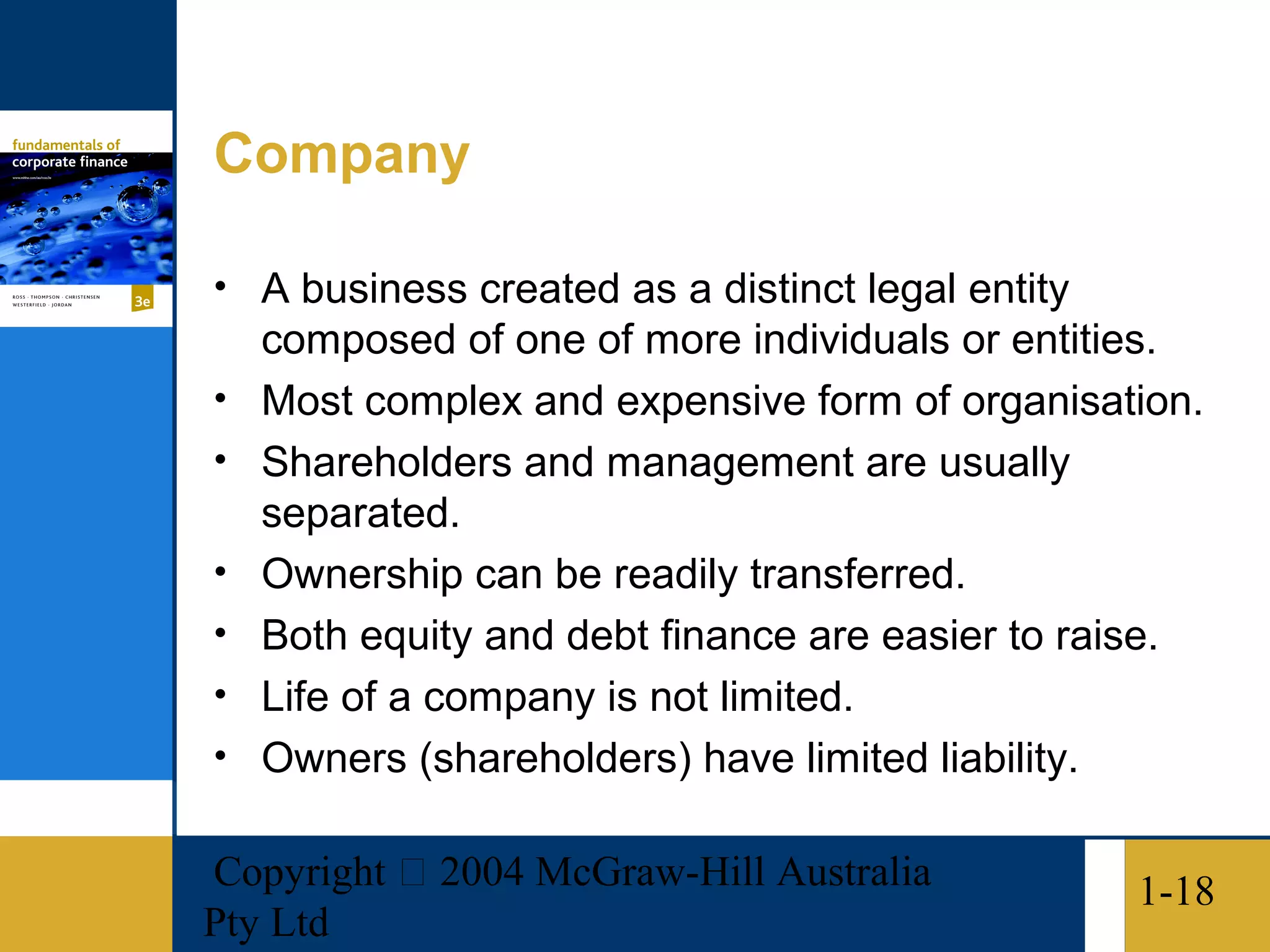 Company

• A business created as a distinct legal entity
    composed of one of more individuals or entities.
•   Most complex and expensive form of organisation.
•   Shareholders and management are usually
    separated.
•   Ownership can be readily transferred.
•   Both equity and debt finance are easier to raise.
•   Life of a company is not limited.
•   Owners (shareholders) have limited liability.

Copyright  2004 McGraw-Hill Australia            1-18
Pty Ltd
 
