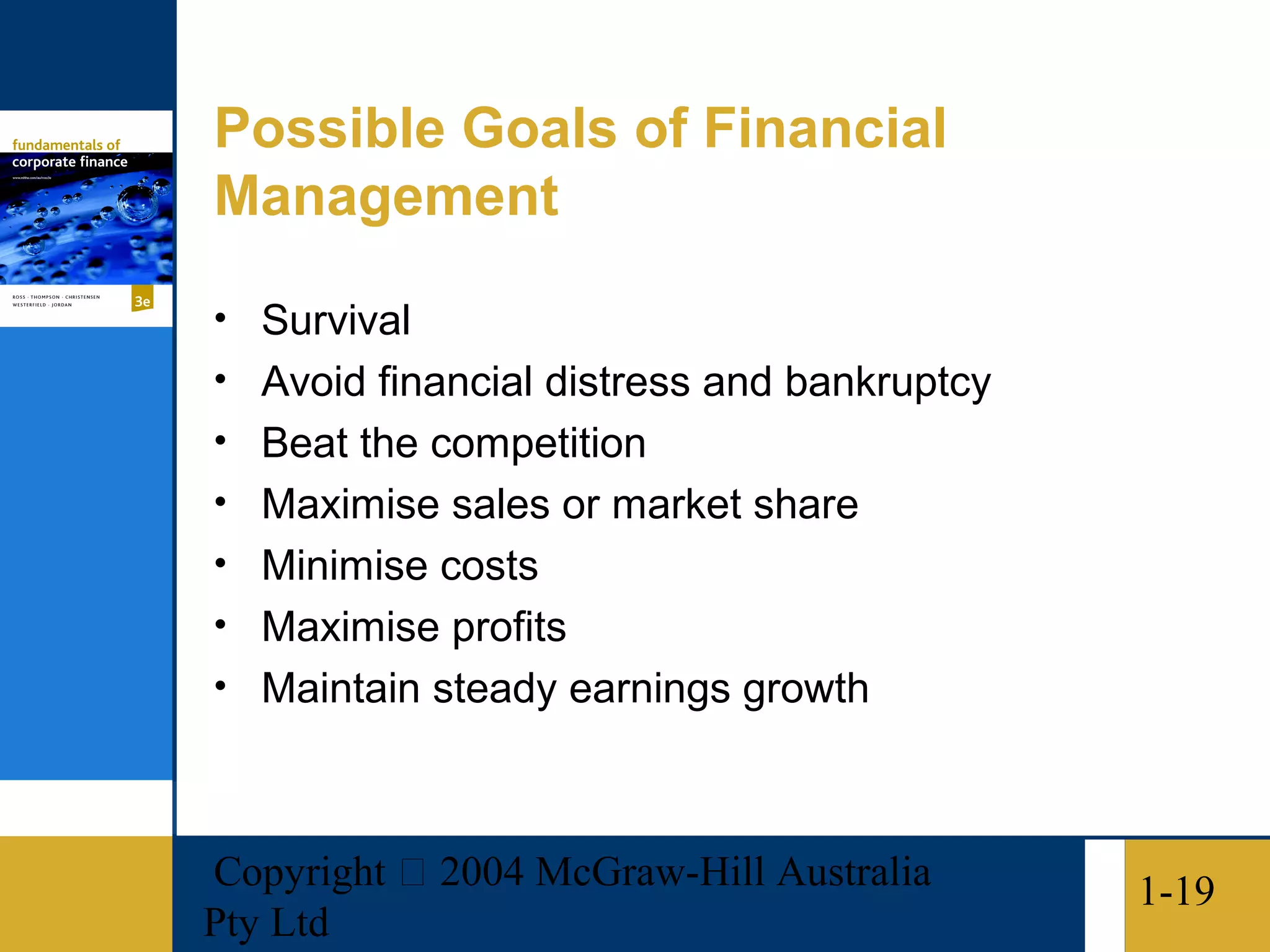 Possible Goals of Financial
Management

• Survival
• Avoid financial distress and bankruptcy
• Beat the competition
• Maximise sales or market share
• Minimise costs
• Maximise profits
• Maintain steady earnings growth



Copyright  2004 McGraw-Hill Australia      1-19
Pty Ltd
 