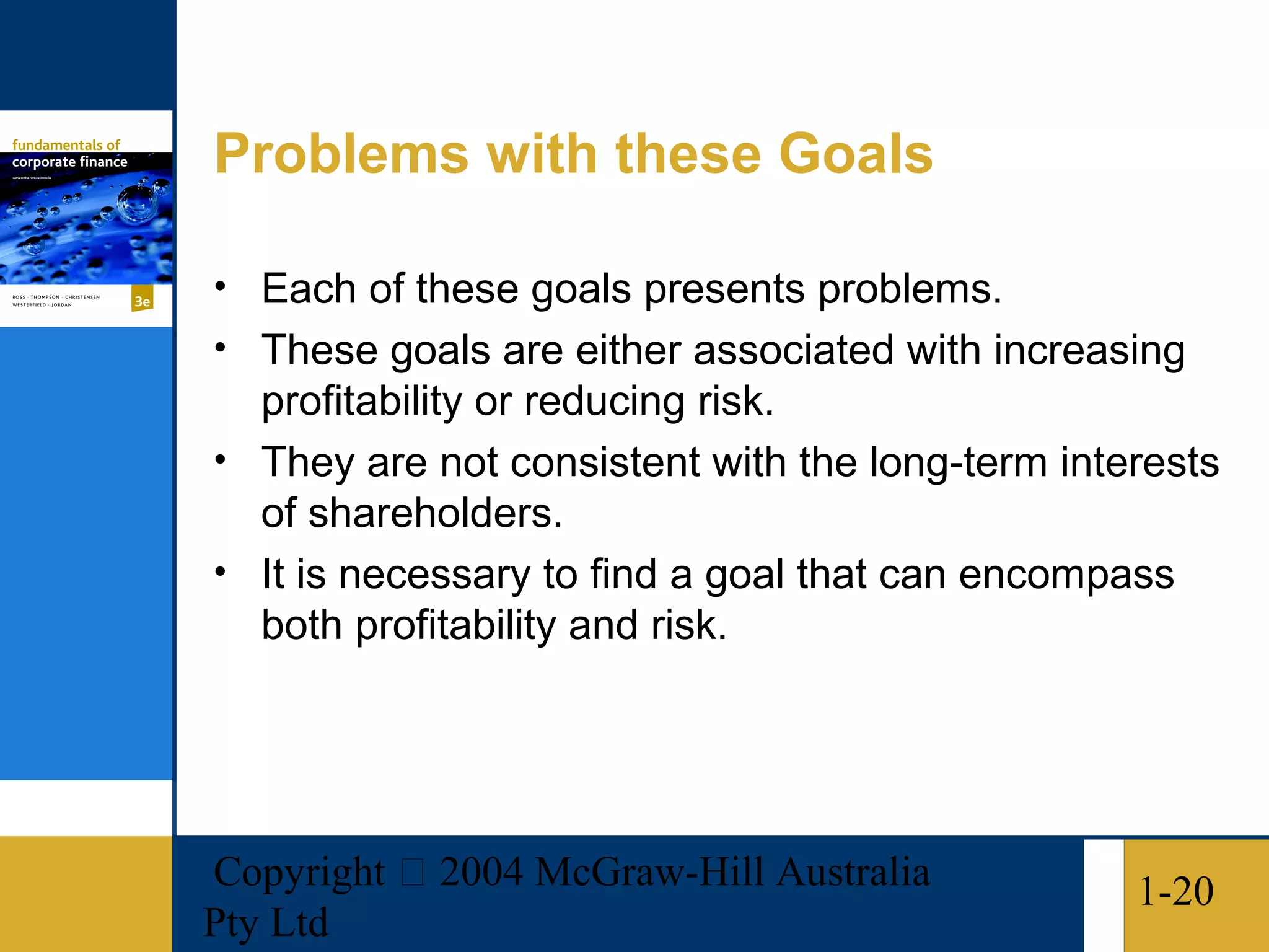 Problems with these Goals

• Each of these goals presents problems.
• These goals are either associated with increasing
  profitability or reducing risk.
• They are not consistent with the long-term interests
  of shareholders.
• It is necessary to find a goal that can encompass
  both profitability and risk.




Copyright  2004 McGraw-Hill Australia           1-20
Pty Ltd
 