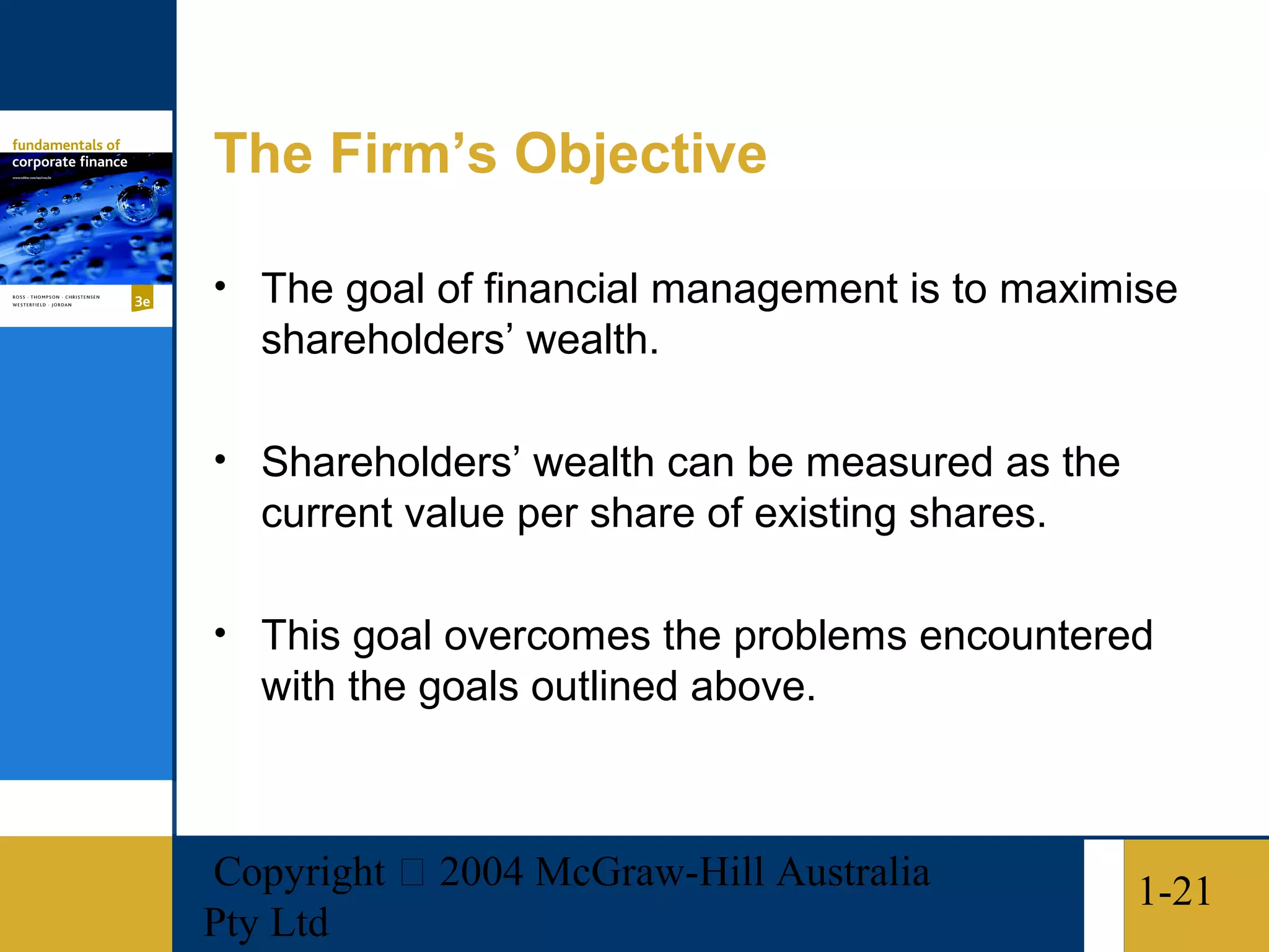 The Firm’s Objective

• The goal of financial management is to maximise
   shareholders’ wealth.

• Shareholders’ wealth can be measured as the
   current value per share of existing shares.

• This goal overcomes the problems encountered
   with the goals outlined above.



Copyright  2004 McGraw-Hill Australia           1-21
Pty Ltd
 
