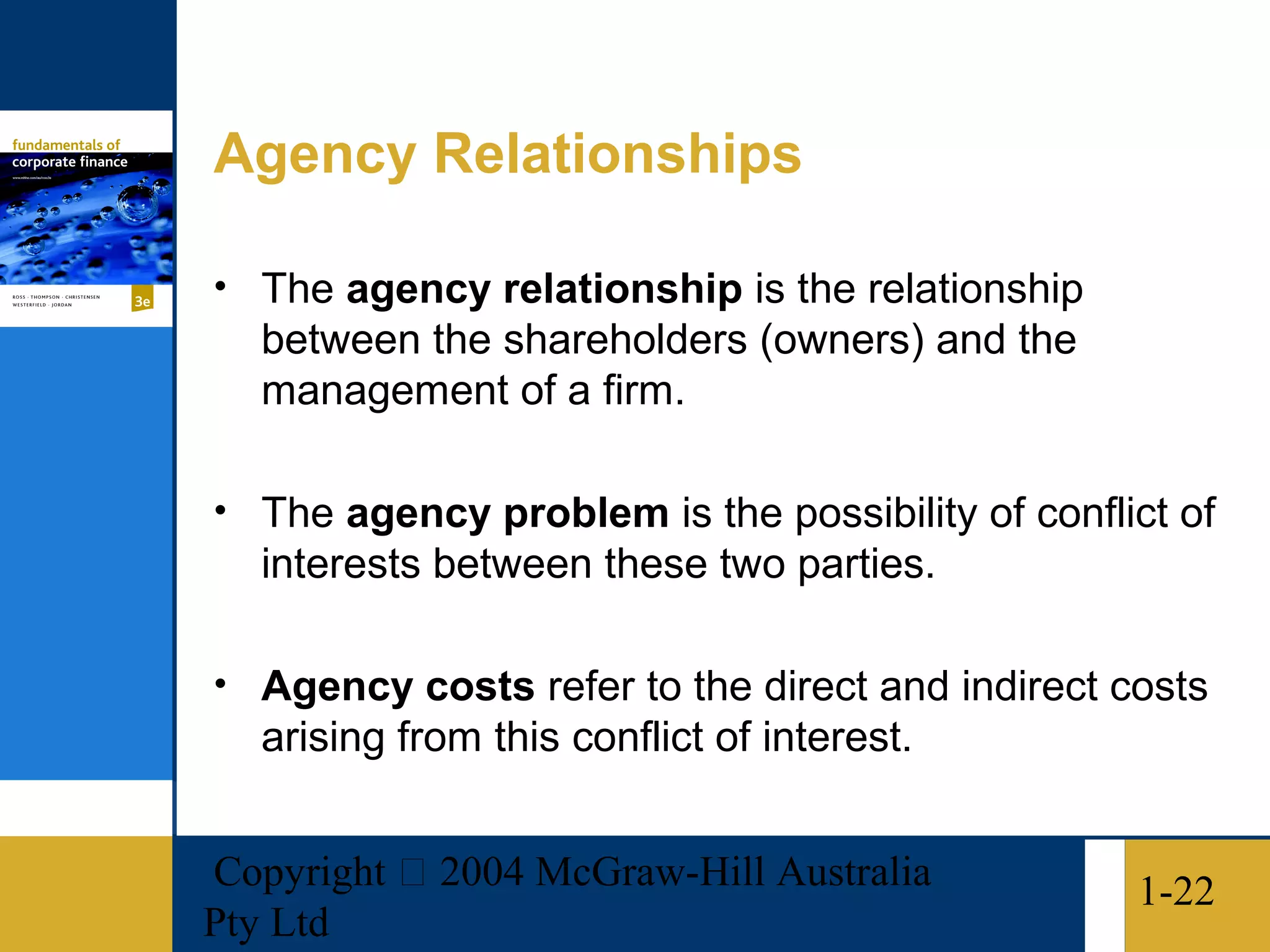 Agency Relationships

• The agency relationship is the relationship
   between the shareholders (owners) and the
   management of a firm.

• The agency problem is the possibility of conflict of
   interests between these two parties.

• Agency costs refer to the direct and indirect costs
   arising from this conflict of interest.


Copyright  2004 McGraw-Hill Australia           1-22
Pty Ltd
 